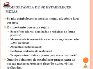 A IMPORTÂNCIA DE SE ESTABELECER METAS: Se não estabelecemos nossas metas, alguém o fará por nós; É importante que estas sejam: Específicas (claras, detalhadas e redigidas de forma positiva); Mensuráveis (é necessário saber se alcançamos ou não 100% da meta); Atraentes (motivadoras); Realizáveis (dentro da realidade); Temporais (com datas e prazos para a sua realização). Quando deixamos de estabelecer prazos para as nossas metas corremos o risco de nunca vê-las realizadas. 