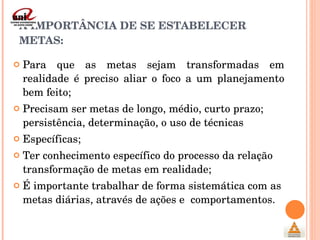 A IMPORTÂNCIA DE SE ESTABELECER METAS: Para que as metas sejam transformadas em realidade é preciso aliar o foco a um planejamento bem feito; Precisam ser metas de longo, médio, curto prazo; persistência, determinação, o uso de técnicas  Específicas; Ter conhecimento específico do processo da relação transformação de metas em realidade; É importante trabalhar de forma sistemática com as metas diárias, através de ações e  comportamentos. 