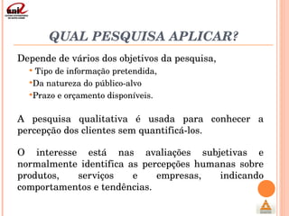 QUAL PESQUISA APLICAR? Depende de vários dos objetivos da pesquisa,  Tipo de informação pretendida,  Da natureza do público-alvo  Prazo e orçamento disponíveis. A pesquisa qualitativa é usada para conhecer a percepção dos clientes sem quantificá-los.  O interesse está nas avaliações subjetivas e normalmente identifica as percepções humanas sobre produtos, serviços e empresas, indicando comportamentos e tendências. 