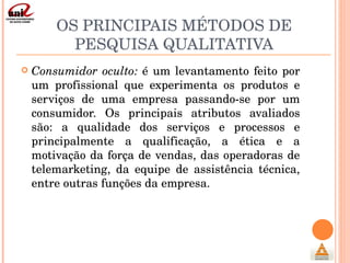 OS PRINCIPAIS MÉTODOS DE PESQUISA QUALITATIVA Consumidor oculto:  é um levantamento feito por um profissional que experimenta os produtos e serviços de uma empresa passando-se por um consumidor. Os principais atributos avaliados são: a qualidade dos serviços e processos e principalmente a qualificação, a ética e a motivação da força de vendas, das operadoras de telemarketing, da equipe de assistência técnica, entre outras funções da empresa. 