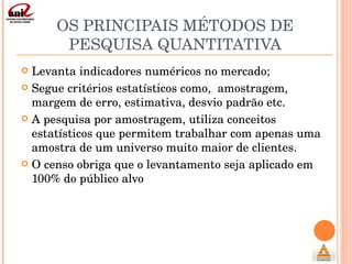 OS PRINCIPAIS MÉTODOS DE PESQUISA QUANTITATIVA Levanta indicadores numéricos no mercado; Segue critérios estatísticos como,  amostragem, margem de erro, estimativa, desvio padrão etc. A pesquisa por amostragem, utiliza conceitos estatísticos que permitem trabalhar com apenas uma amostra de um universo muito maior de clientes. O censo obriga que o levantamento seja aplicado em 100% do público alvo 