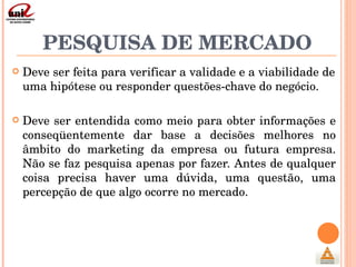 PESQUISA DE MERCADO Deve ser feita para verificar a validade e a viabilidade de uma hipótese ou responder questões-chave do negócio. Deve ser entendida como meio para obter informações e conseqüentemente dar base a decisões melhores no âmbito do marketing da empresa ou futura empresa. Não se faz pesquisa apenas por fazer. Antes de qualquer coisa precisa haver uma dúvida, uma questão, uma percepção de que algo ocorre no mercado. 