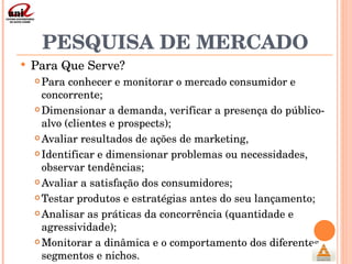 PESQUISA DE MERCADO Para Que Serve? Para conhecer e monitorar o mercado consumidor e concorrente; Dimensionar a demanda, verificar a presença do público-alvo (clientes e prospects); Avaliar resultados de ações de marketing,  Identificar e dimensionar problemas ou necessidades, observar tendências; Avaliar a satisfação dos consumidores; Testar produtos e estratégias antes do seu lançamento; Analisar as práticas da concorrência (quantidade e agressividade); Monitorar a dinâmica e o comportamento dos diferentes segmentos e nichos. 