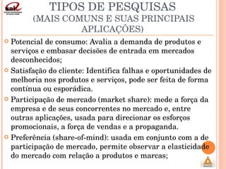 TIPOS DE PESQUISAS  (MAIS COMUNS E SUAS PRINCIPAIS APLICAÇÕES) Potencial de consumo: Avalia a demanda de produtos e serviços e embasar decisões de entrada em mercados desconhecidos; Satisfação do cliente: Identifica falhas e oportunidades de melhoria nos produtos e serviços, pode ser feita de forma contínua ou esporádica. Participação de mercado (market share): mede a força da empresa e de seus concorrentes no mercado e, entre outras aplicações, usada para direcionar os esforços promocionais, a força de vendas e a propaganda. Preferência (share-of-mind): usada em conjunto com a de participação de mercado, permite observar a elasticidade do mercado com relação a produtos e marcas; 