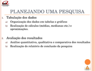 PLANEJANDO UMA PESQUISA Tabulação dos dados Organização dos dados em tabelas e gráficos Realização de cálculos (médias, medianas etc.) e aproximações.   Avaliação dos resultados Análise quantitativa, qualitativa e comparativa dos resultados Realização do relatório de conclusão da pesquisa 