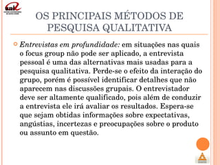 OS PRINCIPAIS MÉTODOS DE PESQUISA QUALITATIVA <ul><li>Entrevistas em profundidade:  em situações nas quais o focus group n...
