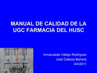 MANUAL DE CALIDAD DE LA
 UGC FARMACIA DEL HUSC



         Inmaculada Vallejo Rodríguez
                 José Cabeza Barrera
                             4/4/2011
 