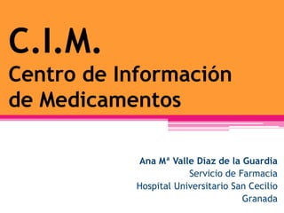 C.I.M.
Centro de Información
de Medicamentos

            Ana Mª Valle Díaz de la Guardia
                        Servicio de Farmacia
            Hospital Universitario San Cecilio
                                     Granada
 