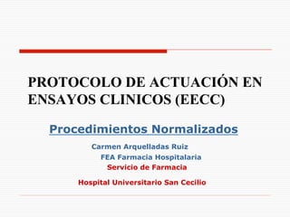 PROTOCOLO DE ACTUACIÓN EN
ENSAYOS CLINICOS (EECC)

  Procedimientos Normalizados
         Carmen Arquelladas Ruiz
           FEA Farmacia Hospitalaria
            Servicio de Farmacia

      Hospital Universitario San Cecilio
 
