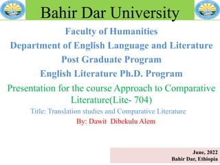Faculty of Humanities
Department of English Language and Literature
Post Graduate Program
English Literature Ph.D. Program
Bahir Dar University
Presentation for the course Approach to Comparative
Literature(Lite- 704)
Title: Translation studies and Comparative Literature
By: Dawit Dibekulu Alem
June, 2022
Bahir Dar, Ethiopia
 
