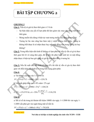 Biên Soạn : WWW.TCDN4.NET
caotuanhiep@gmail.com
TCDN4.NET
Nơi chia sẻ tài liệu và kinh nghiệp cho sinh viên TCDN - UEH
CHƢƠNG 2
Câu 1: Tiền tệ có giá trị theo thời gian ví 3 lì do
- Sự hiện diện của yếu tố lạm phát đã làm giảm sức mua của đồng tiên theo
thời gian.
- Mong muốn tiêu dùng ở hiện tại vượt mong muốn tiêu dùng ở tương lai.
- Tương lai lúc nào cũng bao hàm một ý niệm không chắc chắn, chúng ta
không biết được là sẽ nhận được hay mất một đồng tiền trong tương lai hay
không?
Câu 2: Trong điều kiện nền kinh tế không có lạm phát thí tiền tệ vẫn có gì trị theo
thời gian bởi lẽ vô cùng đơn giản, đã là tiền thí phải luôn sinh lợi và một đồng
nhận được ở hiện tại bao giờ cũng có giá trị hơn một đồng ở tương lai.
Câu 3: Nếu lãi suất của nền kinh tế bàng 0% thí tiền tệ vẫn có gìa trị theo thời
gian với điều kiện nền kinh tế ở trong tính trạng giảm phát.
Câu 4:
a/ Tài khoản của bạn vào 1-1-2008 là:
3
3 (1 ) 1000(1 8%) 1259,7$n
FV PVx r    
b/ Lãi suất ghép theo qui r=8% năm= 2% quì
12
12 (1 ) 1000(1 2%) 1268,2$n
FV PVx r    
c/
4
4
(1 8%) 1
( , ) 250 1126,53$
8%
FV CFxFVFA r n x
 
  
Câu 5:
a/ Để có số dư trong tài khoản tiết kiệm 1000$ vào ngày 1-1-2008 thí vào ngày 1-
1-2005 cần phải gởi vào ngân hàng một số tiền là:
3
(1 ) 1000 (1 8%) 793,83$n
PV FVx r x 
    
BÀI TẬP CHƯƠNG 2
 