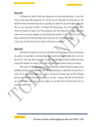 Biên Soạn : WWW.TCDN4.NET
caotuanhiep@gmail.com
TCDN4.NET
Nơi chia sẻ tài liệu và kinh nghiệp cho sinh viên TCDN - UEH
Bài 2/103
Kế hoạch tài chình là kết quả hàng loạt các thảo luận đạt được về các tiến
trính có liên quan đến hàng loạt các vấn đề của các cấp quản lý trong công ty. Do
đó dể kế hoạch tài chình luôn được cập nhật các giám đốc tài chình phải luôn trao
đổi với các cấp quản lý khác vể những biến động đang xảy ra để kịp thời diểu
chỉnh kế hoạch tài chình. Các biến động đó như biến động thị trường, tính hính
cạnh tranh của doanh nghiệp có ảnh hưởng đến doanh số của công ty, ch phì sử
dụng vốn thay đổi buộc phải diều chỉnh cấu trúc vốn của doanh nghiệp….
Công việc này đòi hỏi tốn kém nhiều về thời gian và chi phì.
Bài 3/103
Mô hính kế hoạch tài chình chi tiết thìch hợp với những công ty kinh doanh
đa ngành, đa sản phẩm, các hoạt động kinh doanh đa dạng và phân tán, và có các
dự án lớn. Việc này giúp công ty có sự phối hợp tốt hơn trong hoạt động của từng
mảng kinh doanh của công ty đóng góp tốt hơn vào lợi nhuận chung của công ty.
Bên cạnh đó nhũng công ty có hoạt động kinh doanh khong đa dạng, trong
nhũng thị trường nhiều biến động ,tốc độ tăng trưởng cao, dựa nhiều vào tài sản vô
hính, tất cả chứa dựng nhiểu rủi ro, thí 1 kế hoạch tài chình quá chi tiết là không
khả thi, hạn chế sự linh hoạt của công ty, cái mà 1 công ty như thế rất cần để tồn
tại và phát triển. Các công ty công nghệ cao mà điển hính là Microsoft Corp. là
một vì dụ diển hính.
 