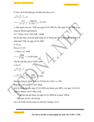 Biên Soạn : WWW.TCDN4.NET
caotuanhiep@gmail.com
TCDN4.NET
Nơi chia sẻ tài liệu và kinh nghiệp cho sinh viên TCDN - UEH
b/ Gọi a là số tiền phải gởi vào đều mỗi năm, ta có:
4
(1 ) 1
1000 8%
221,92$
(1 ) 1 (1 8%) 1
n
n
r
ax FV
r
FVxr x
a
r
 

   
   
c/ Nếu người cha cho 750$ vào ngày 01-01-2005 thí đến ngày 01-01-2008 số dư
trong tài khoản ngân hàng là:
FV’=750x(1+8%)3
=944,784$ <1000$
Do đó nên chọn cách cha giúp bằng các kí khoản gởi tiền trong ngân hàng hơn là
nhận luôn 750$ vào ngày 01-01-2005.
d/ Ta có:
PVx(1+r)3
=FV
=>750x(1+r)3
=1000
=> 3
1000
1 10,06%
750
r    năm
Vậy lãi suất bây giờ là 10,06% năm
e/ Ta có:
(1 ) 1n
r
ax FV
r
 

=>
4
(1 ) 1 1000
5,368%
186,29
r FV
r a
 
  
Dựa vào bảng tài chình 3, ta có: FVFA(r,4)=5,368 =>r=20%
f/ Ta có: r=8% năm=4% kỳ 6 tháng
Giá trị tương lai vào ngày 01-01-2008 của khoản gởi 400% vào ngày 01-01-01-
2005 là :400x(1+4%)6
=506,1276$
Số tiền cẩn gởi thêm vào ngày 01-01-2008 để có được 100$ là
100$-506,1276$= 493,8724$
Gọi a là số tiền cần bổ sung vào mỗi kỳ( 6 tháng). Ta có:
 