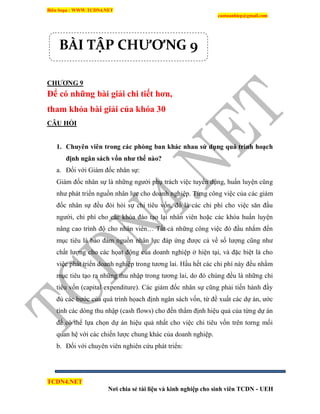 Biên Soạn : WWW.TCDN4.NET
caotuanhiep@gmail.com
TCDN4.NET
Nơi chia sẻ tài liệu và kinh nghiệp cho sinh viên TCDN - UEH
CHƢƠNG 9
Để có những bài giải chi tiết hơn,
tham khỏa bài giải của khóa 30
CÂU HỎI
1. Chuyên viên trong các phòng ban khác nhau sử dụng quá trình hoạch
định ngân sách vốn nhƣ thế nào?
a. Đối với Giám đốc nhân sự:
Giám đốc nhân sự là những người phụ trách việc tuyển dụng, huấn luyện cũng
như phát triển nguồn nhân lực cho doanh nghiệp. Từng công việc của các giám
đốc nhân sự đều đòi hỏi sự chi tiêu vốn, đó là các chi phì cho việc săn đầu
người, chi phì cho các khóa đào tạo lại nhân viên hoặc các khóa huấn luyện
nâng cao trính độ cho nhân viên… Tất cả những công việc đó đầu nhắm đến
mục tiêu là bảo đảm nguồn nhân lực đáp ứng được cả về số lượng cũng như
chất lượng cho các họat động của doanh nghiệp ở hiện tại, và đặc biệt là cho
việc phát triển doanh nghiệp trong tương lai. Hầu hết các chi phì này đều nhằm
mục tiêu tạo ra những thu nhập trong tương lai, do đó chúng đều là những chi
tiêu vốn (capital expenditure). Các giám đốc nhân sự cũng phải tiến hành đầy
đủ các bước của quá trính họach định ngân sách vốn, từ đề xuất các dự án, ước
tình các dòng thu nhập (cash flows) cho đến thẩm định hiệu quả của từng dự án
để có thể lựa chọn dự án hiệu quả nhất cho việc chi tiêu vốn trên torng mối
quan hệ với các chiến lược chung khác của doanh nghiệp.
b. Đối với chuyên viên nghiên cứu phát triển:
BÀI TẬP CHƯƠNG 9
 