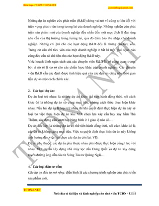 Biên Soạn : WWW.TCDN4.NET
caotuanhiep@gmail.com
TCDN4.NET
Nơi chia sẻ tài liệu và kinh nghiệp cho sinh viên TCDN - UEH
Những dự án nghiên cứu phát triển (R&D) đóng vai trò vô cùng to lớn đối với
triển vọng phát triẻn torng tương lai của doanh nghiệp. Những nghiên cứu phát
triển sản phẩm mới của doanh nghiệp đều nhắn đến một mục đìch là đáp ứng
nhu cầu của thị trường trong tương lai, qua đó đảm bảo thu nhập cho doanh
nghiệp. Những chi phì cho các họat động R&D đều là những chi tiêu vốn.
Trong cơ cấu chi tiêu vốn của một doanh nghiệp ở bất kí một giai đọan nào
cũng đều cần có chi tiêu cho các họat động R&D này.
Việc hoạch định ngân sách của các chuyên viên R&D là vô cùng quan trọng,
bởi ví nó sẽ là cơ sở cho các chiến lược khác của doanh nghiệp. Các chuyên
viên R&D cần các định được tình hiệu quả của các dựa án cũng như thời gian
tiền dự án một cách chình xác.
2. Các lọai dự án:
Dự án loại trừ nhau: là những dự án khôn thể tiến hành đồng thời, nói cách
khác đó là những dự án có cùng mục tiêu, nhưng cách thức thực hiện khác
nhau. Nếu hai dự án là loại trừ nhau thí khi quyết định thực hiện dự án này sẽ
loại bỏ việc thực hiện dự án kia. VD: chọn lựa xây cầu hay xây hầm Thủ
Thiêm, xây dựng cầu vượt hay bùng binh ở 1 giao lộ nào đó…
Dự án độc lập: là những dự án có thể tiến hành đồng thời, nói cách khác đó là
các dự án không cùng mục tiêu. Việc ra quýêt định thục hiện dự án này không
ảnh hưởng đến việc lựa chọn các dự án còn lại. VD:
Dự án phụ thuộc: các dự án phụ thuộc nhau phải được thực hiện cùng l1uc với
nhau. VD: dự án xây dựng nhà máy lọc dầu Dung Quất và dự án xây dựng
tuyến đường ống dẫn dầu từ Vũng Tàu ra Quảng Ngãi…
4. Các loại đầu tƣ vốn:
Các dự án đầu tư mở rộng: điển hính là các chương trính nghiên cứu phát triển
sản phẩm mới.
 