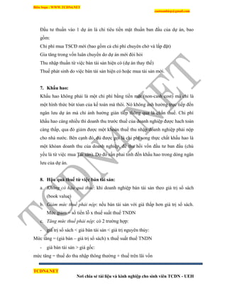 Biên Soạn : WWW.TCDN4.NET
caotuanhiep@gmail.com
TCDN4.NET
Nơi chia sẻ tài liệu và kinh nghiệp cho sinh viên TCDN - UEH
Đầu tư thuần vào 1 dự án là chi tiêu tiền mặt thuần ban đầu của dự án, bao
gồm:
Chi phì mua TSCĐ mới (bao gồm cả chi phì chuyên chở và lắp đặt)
Gia tăng trong vốn luân chuyển do dự án mới đòi hỏi
Thu nhập thuần từ việc bán tài sản hiện có (dự án thay thế)
Thuế phát sinh do việc bán tài sản hiện có hoặc mua tài sản mới.
7. Khấu hao:
Khấu hao không phải là một chi phì bằng tiền mặt (non-cash cost) mà chỉ là
một hính thức bút tóan của kế toán mà thôi. Nó không ảnh hưởng trực tiếp đến
ngân lưu dự án mà chỉ ảnh hưởng gián tiếp thông qua lá chắn thuế. Chi phì
khấu hao càng nhiều thí doanh thu trước thuế của doanh nghiệp được hach toán
càng thấp, qua đó giảm được một khoản thuế thu nhập doanh nghiệp phải nộp
cho nhà nước. Bên cạnh đó, dù được gọi là chi phì song thực chất khấu hao là
một khỏan doanh thu của doanh nghiệp, để thu hồi vốn đầu tư ban đầu (chủ
yếu là từ việc mua Tài sản). Do đó cần phai tình đến khấu hao trong dòng ngân
lưu của dự án.
8. Hậu quả thuế từ việc bán tài sản:
a. Không có hậu quả thuế: khi doanh nghiệp bán tài sản theo giá trị sổ sách
(book value)
b. Giảm mức thuế phải nộp: nếu bán tài sản với giá thấp hơn giá trị sổ sách.
Mức giảm = số tiền lỗ x thuế suất thuế TNDN
c. Tăng mức thuế phải nộp: có 2 trường hợp:
- giá trị sổ sách < giá bán tài sản < giá trị nguyên thủy:
Mức tăng = (giá bán – giá trị sổ sách) x thuế suất thuế TNDN
- giá bán tài sản > giá gốc:
mức tăng = thuế do thu nhập thông thường + thuế trên lãi vốn
 