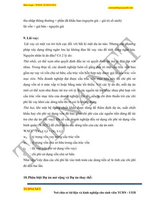 Biên Soạn : WWW.TCDN4.NET
caotuanhiep@gmail.com
TCDN4.NET
Nơi chia sẻ tài liệu và kinh nghiệp cho sinh viên TCDN - UEH
thu nhập thông thường = phần đã khấu hao (nguyên giá – giá trị sổ sách)
lãi vốn = giá bán - nguyên giá
9. Lãi vay:
Lãi vay có một vai trò tìch cực đối với bất kí một dự án nào. Nhưng các phương
pháp xây dựng dòng ngân lưu lại không đưa lãi vay vào để tình dòng ngân lưu.
Nguyên nhân là do đâu? Có 2 lý do:
Thứ nhất, có thể xem như quyết định đầu tư và quyết định tài trợ là độc lập với
nhau. Trong thực tế, các doanh nghiệp luôn cố gắng duy trí một cấu trúc vốn bao
gồm nợ vay và vốn chủ sở hữu; cấu trúc vốn hỗn hợp này được gọi là cấu trúc vốn
mục tiêu. Nếu doanh nghiệp đạt được cấu trúc vốn mục tiêu này thí chi phì sử
dụng vốn sẽ ở mức xấp xỉ hoặc bằng mức tối thiểu. Với các lý do đó, mỗi dự án
mới có thể xem như được tài trợ với tỷ lệ các nguồn tài trợ khác nhau phù hợp với
cấu trúc vốn mục tiêu của doanh nghiệp. Do đó, nếu ta chỉ đơn thuần trừ các chi
phì lãi vay khỏi các dòng tiền thí bị coi là không đúng.
Thứ hai, khi một hệ thống chiết khấu được dùng để thẩm định dự án, suất chiết
khấu hay chi phì sử dụng vốn đã bao gồm chi phì của các nguồn tiền dùng để tài
trợ cho dự án (lãi vay). Đa số các doanh nghiệp đều sử dụng chi phì sử dụng vốn
bính quân (WACC) để chiết khấu các dòng tiền của các dự án mới.
WACC =(wd x rd) + (we x re)
wd : tỷ trọng vốn vay trong cấu trúc vốn
we : tỷ trọng vốn chủ sở hữu trong cấu trúc vốn
rd : lãi vay (chi phì sử dụng vốn vay)
re : chi phì sử dụng vốn chủ sở hữu
Như vậy, việc đưa các chi phì lãi vào tình toán các dong tiền sẽ là tình các chi phì
đó đến hai lần.
10.Phân biệt Dự án mở rộng và Dự án thay thế:
 