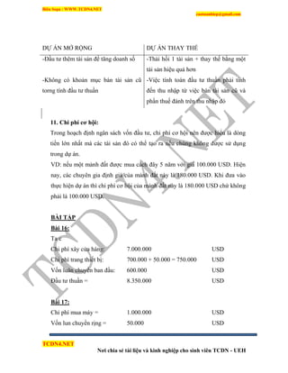 Biên Soạn : WWW.TCDN4.NET
caotuanhiep@gmail.com
TCDN4.NET
Nơi chia sẻ tài liệu và kinh nghiệp cho sinh viên TCDN - UEH
DỰ ÁN MỞ RỘNG DỰ ÁN THAY THẾ
-Đầu tư thêm tài sản để tăng doanh số -Thải hồi 1 tài sản + thay thế bằng một
tài sản hiệu quả hơn
-Không có khoản mục bán tài sản cũ
torng tình đầu tư thuần
-Việc tình toán đầu tư thuần phải tình
đến thu nhập từ việc bán tài sản cũ và
phần thuế đánh trên thu nhập đó
11. Chi phí cơ hội:
Trong hoạch định ngân sách vốn đầu tư, chi phì cơ hội nên được hiểu là dòng
tiền lớn nhất mà các tài sản đó có thể tạo ra nếu chúng không được sử dụng
trong dự án.
VD: nếu một mảnh đất được mua cách đây 5 năm với giá 100.000 USD. Hiện
nay, các chuyên gia định giá của mảnh đất này là 180.000 USD. Khi đưa vào
thực hiện dự án thí chi phì cơ hội của mảnh đất này là 180.000 USD chứ không
phải là 100.000 USD.
BÀI TẬP
Bài 16:
Ta c
Chi phì xây cửa hàng: 7.000.000 USD
Chi phì trang thiết bị: 700.000 + 50.000 = 750.000 USD
Vốn luân chuyển ban đầu: 600.000 USD
Đầu tư thuần = 8.350.000 USD
Bài 17:
Chi phì mua máy = 1.000.000 USD
Vốn lun chuyển rịng = 50.000 USD
 