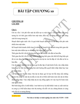 Biên Soạn : WWW.TCDN4.NET
caotuanhiep@gmail.com
TCDN4.NET
Nơi chia sẻ tài liệu và kinh nghiệp cho sinh viên TCDN - UEH
CHƢƠNG 10
CÂU HỎI
Câu 1:
Chi tiu vốn: l chi phì tiền mặt dự kiến tạo ra một dịng cc lợi ìch tiền mặt trong
tương lai với thời gian nhiều hơn một năm, điều này tác động đến các khả năng
sinh lời trong tương lai.
Hoạch định ngân sách vốn: là quá trính hoạch định đầu tư mà dịng tiền pht sinh
nhiều hơn một năm.
Kế hoạch kinh doanh chiến lược:là những kế hoạch kinh doanh trong thời gian dài
hơn một năm nhằm tạo ra những cơ hội trong thời gian dài.
Thời gian thu hồi vốn:là khoảng thời gian thu hồi lại vốn đầu tư ban đầu
Thời gian thu hồi vốn có chiết khấu:Là khoảng thời gian cần thiết để tổng hiện giá
tất cả các dịng thu nhập trong tương lai của dự án vừa bù đắp số vốn đầu tư bỏ ra
ban đầu.
Các dự án độc lập:Hai dự án được gọi là độc lập về mặt kinh tế nếu việc chấp nhận
hoặc loại bỏ một dự án không làm ảnh hưởng đến quyết định chấp nhận hay loại
bỏ dự án khác.
Các dự án loại trừ lẫn nhau: Hai dự án được gọi là loại trừ lẫn nhau nếu những
khoản thu nhập từ một dự án đầu tư nào đó sẽ biến mất hoàn toàn nếu dự án khác
được chấp nhận. Việc chấp nhận dự án này đồng nghĩa với việc loại bỏ hoàn toàn
một dự án khác.
Mơ hính dịng tiền cĩ chiết khấu: l mơ hính m tỷ lệ chiết khấu l mức tỷ suất sinh lợi
m cơng ty cĩ thể kiếm được trên thị trường vốn đối với các chứng khoán có cùng
mức độ rủi ro tương đương.
BÀI TẬP CHƯƠNG 10
 