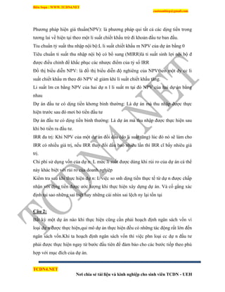 Biên Soạn : WWW.TCDN4.NET
caotuanhiep@gmail.com
TCDN4.NET
Nơi chia sẻ tài liệu và kinh nghiệp cho sinh viên TCDN - UEH
Phương pháp hiện giá thuần(NPV): là phương pháp qui tất cả các dịng tiền trong
tương lai về hiện tại theo một li suất chiết khấu trừ đi khoản đầu tư ban đầu.
Tiu chuẩn tỷ suất thu nhập nội bộ:L li suất chiết khấu m NPV của dự án bằng 0
Tiêu chuẩn tỉ suất thu nhập nội bộ có bổ sung (MIRR)là tỉ suất sinh lợi nội bộ đ
được điều chỉnh để khắc phục các nhược điểm của tỷ số IRR
Đồ thị biểu diễn NPV: là đồ thị biểu diễn độ nghiêng của NPVtheo một dy cc li
suất chiết khấu m theo đó NPV sẽ giảm khi li suất chiết khấu tăng.
Li suất lm cn bằng NPV của hai dự n l li suất m tại đó NPV của hai dự án bằng
nhau
Dự án đầu tư có dịng tiền khơng bính thường: Là dự án mà thu nhập được thực
hiện trước sau đó mơi bỏ tiền đầu tư
Dự án đầu tư có dịng tiền bính thường: Là dự án mà thu nhập được thực hiện sau
khi bỏ tiền ra đầu tư.
IRR đa trị: Khi NPV của một dự án đổi dấu (do li suất tăng) lúc đó nó sẽ làm cho
IRR có nhiều giá trị, nếu IRR thay đổi dấu bao nhiêu lần thí IRR cĩ bấy nhiêu giá
trị.
Chi phì sử dụng vốn của dự n: L mức li suất được dùng khi rủi ro của dự án cá thể
này khác biệt với rủi ro của doanh nghiệp
Kiểm tra sau khi thực hiện dự n: L việc so snh dịng tiền thực tế từ dự n được chấp
nhận với dịng tiền được ước lượng khi thực hiện xây dựng dự án. Và cố gắng xác
định tại sao những sai biệt hay những cái nhín sai lệch ny lại tồn tại
Câu 2:
Bất kỳ một dự án nào khi thực hiện cũng cần phải hoạch định ngân sách vốn ví
loại dự n được thực hiện,qui mô dự án thực hiện đều có những tác động rất lớn đến
ngân sách vốn.Khi ta hoạch định ngân sách vốn thí việc phn loại cc dự n đầu tư
phải được thực hiện ngay từ bước đầu tiên để đảm bảo cho các bước tiếp theo phù
hợp với mục đìch của dự án.
 