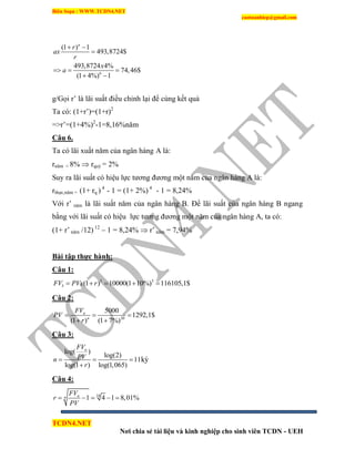 Biên Soạn : WWW.TCDN4.NET
caotuanhiep@gmail.com
TCDN4.NET
Nơi chia sẻ tài liệu và kinh nghiệp cho sinh viên TCDN - UEH
6
(1 ) 1
493,8724$
493,8724 4%
74,46$
(1 4%) 1
n
r
ax
r
x
a
 

  
 
g/Gọi r’ là lãi suất điều chỉnh lại để cùng kết quả
Ta có: (1+r’)=(1+r)2
=>r’=(1+4%)2
-1=8,16%năm
Câu 6.
Ta có lãi xuất năm của ngân hàng A là:
rnăm = 8%  rquý = 2%
Suy ra lãi suất có hiệu lực tương đương một năm của ngân hàng A là:
rthực,năm = (1+ rq ) 4
- 1 = (1+ 2%) 4
- 1 = 8,24%
Với r’ năm là lãi suất năm của ngân hàng B. Để lãi suất của ngân hàng B ngang
bằng với lãi suất có hiệu lực tương đương một năm của ngân hàng A, ta có:
(1+ r’ năm /12) 12
– 1 = 8,24%  r’ năm = 7,94%
Bài tập thực hành:
Câu 1:
5 5
5 (1 ) 10000(1 10%) 116105,1$FV PVx r    
Câu 2:
20
5000
1292,1$
(1 ) (1 7%)
n
n
FV
PV
r
  
 
Câu 3:
log( )
log(2)
11
log(1 ) log(1,065)
nFV
PVn
r
  

kỳ
Câu 4:
18
1 4 1 8,01%nn
FV
r
PV
    
 