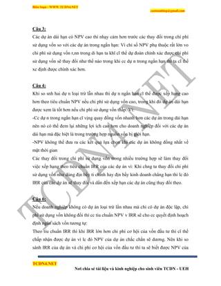 Biên Soạn : WWW.TCDN4.NET
caotuanhiep@gmail.com
TCDN4.NET
Nơi chia sẻ tài liệu và kinh nghiệp cho sinh viên TCDN - UEH
Câu 3:
Các dự án dài hạn có NPV cao thí nhạy cảm hơn trước các thay đổi trong chì phì
sử dụng vốn so với các dự án trong ngắn hạn: Ví chỉ số NPV phụ thuộc rất lớn vo
chi phì sử dụng vốn r,nn trong di hạn ta khĩ cĩ thể dự đoán chình xác được chi phì
sử dụng vốn sẽ thay đổi như thế nào trong khi cc dự n trong ngắn hạn thí ta cĩ thể
xc định được chình xác hơn.
Câu 4:
Khi so snh hai dự n loại trừ lẫn nhau thí dự n ngắn hạn cĩ thể được xếp hạng cao
hơn theo tiêu chuẩn NPV nếu chi phì sử dụng vốn cao, trong khi đó dự án dài hạn
được xem là tốt hơn nếu chi phì sử dụng vốn thấp. Ví:
-Cc dự n trong ngắn hạn cĩ vịng quay đồng vốn nhanh hơn các dự án trong dài hạn
nên nó có thể đem lại những lợi ìch cao hơn cho doanh nghiệp đối với các dự án
dài hạn mà đặc biệt là trong trường hợp nguồn vốn bị giới hạn.
-NPV không thể đưa ra các kết quả lựa chọn khi các dự án không đồng nhất về
mặt thời gian
Các thay đổi trong chi phì sử dụng vốn trong nhiều trường hợp sẽ làm thay đổi
việc xếp hạng theo tiêu chuẩn IRR của các dự án ví: Khi chng ta thay đổi chi phì
sử dụng vốn như dùng địn bẩy ti chình hay địn bẩy kinh doanh chẳng hạn thí lc đó
IRR của các dự án sẽ thay đổi và dẩn đến xếp hạn các dự án cũng thay đổi theo.
Câu 6:
Nếu doanh nghiệp không có dự án loại trừ lẩn nhau mà chỉ có dự án độc lập, chi
phì sử dụng vốn không đổi thí cc tiu chuẩn NPV v IRR sẽ cho cc quyết định hoạch
định ngân sách vốn tương tự:
Theo tiu chuẩn IRR thí khi IRR lớn hơn chi phì cơ hội của vốn đầu tư thí cĩ thể
chấp nhận được dự án ví lc đó NPV của dự án chắc chắn sẽ dương. Nên khi so
sánh IRR của dự án và chi phì cơ hội của vốn đầu tư thí ta sẽ biết được NPV của
 