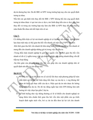 Biên Soạn : WWW.TCDN4.NET
caotuanhiep@gmail.com
TCDN4.NET
Nơi chia sẻ tài liệu và kinh nghiệp cho sinh viên TCDN - UEH
dự án dương hay âm. Do đó IRR và NPV trong trường hợp nay cho các quyết định
tương tự nhau.
Nếu khi các giả định trên thay đổi thí IRR v NPV khơng thể cho cng quyết định
tưong tự nhau được ví qui mơ của cc dự n, mơ hính dịng tiền của cc dự n đều làm
thay đổi và trong các trường hợp này làm cho IRR và NPV thay đổi theo hướng
mâu thuẩn lẫn nhau nên kết luận trên sẽ sai.
Câu 7:
Có những điều kiện có lợi mà doanh nghiệp sẽ có lợi hơn nếu doanh nghiệp phải
lựa chọn một máy có thịi gian thu hồi vốn nhanh với một my cĩ NPV lớn hơn:
-Khi thời gian thu hồi vốn nhanh thí khả năng luân chuyển của đồng vốn nhanh sẽ
mang đến cho doanh nghiệp những giá trị trong việc tái đầu tư.
-Trong điều kiện doanh nghiệp bị giới hạn nguồn vốn thí thời gian thu hồi vốn
nhanh sẽ rất cĩ ý nghĩa trong việc gip doanh nghiệp giải phĩng nhanh đồng vốn để
tiếp tục hoạt động.
-Sự đơn giản của phương pháp thu hồi vốn giúp cho các doanh nghiệp nhỏ sẽ
quyết định nên đầu tư vào dự án nào.
Bài 8/132
a. Ví EPS chỉ l gi trị thể hiện trn sổ sch kế tốn theo một phương pháp kế toán
nhất định mà không thể hiện dịng tiền thực sự của dự n, v cng khơng thể
phản nh hiệu quả thực chất của dự n. Hiệu quả dự án nên dược đo lường
bằng NPV của dự án. Do đó tác động ngắn hạn trên EPS không làm ảnh
hưởng tới việc chọn lựa giữa 2 dự án.
b. Cc tính huống như vậy thông thường có lẽ sẽ khiến cho doanh nghipệ sử
dụng thêm tiêu chuẩn thời gian thu hời vốn như một phần của qu trính
hoạch định ngân sách vốn, bví cc dư án đều đem lại lợi ìch cho doanh
 