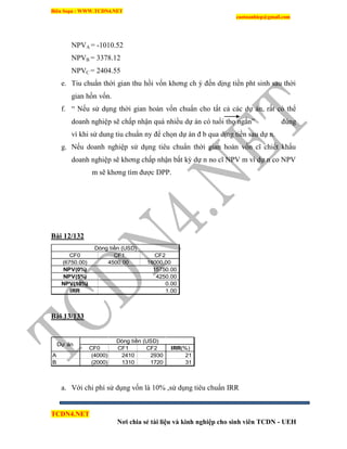 Biên Soạn : WWW.TCDN4.NET
caotuanhiep@gmail.com
TCDN4.NET
Nơi chia sẻ tài liệu và kinh nghiệp cho sinh viên TCDN - UEH
NPVA = -1010.52
NPVB = 3378.12
NPVC = 2404.55
e. Tiu chuẩn thời gian thu hồi vốn khơng ch ý đến dịng tiền pht sinh sau thời
gian hồn vốn.
f. “ Nếu sử dụng thời gian hoàn vốn chuẩn cho tất cả các dự án, rất có thể
doanh nghiệp sẽ chấp nhận quá nhiều dự án có tuổi thọ ngắn” đúng
ví khi sử dung tiu chuẩn ny để chọn dự án đ b qua dịng tiền sau dự n.
g. Nếu doanh nghiệp sử dụng tiêu chuẩn thời gian hoàn vốn cĩ chiết khấu
doanh nghiệp sẽ khơng chấp nhận bất kỳ dự n no cĩ NPV m ví dự n co NPV
m sẽ khơng tím được DPP.
Bài 12/132
CF0 CF1 CF2
(6750.00) 4500.00 18000.00
NPV(0%)
NPV(5%)
NPV(10%)
IRR 1.00
Dòng tiền (USD)
15750.00
4250.00
0.00
Bài 13/133
CF0 CF1 CF2 IRR(%)
A (4000) 2410 2930 21
B (2000) 1310 1720 31
Dự án
Dòng tiền (USD)
a. Với chi phì sử dụng vốn là 10% ,sử dụng tiêu chuẩn IRR
 