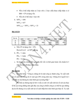 Biên Soạn : WWW.TCDN4.NET
caotuanhiep@gmail.com
TCDN4.NET
Nơi chia sẻ tài liệu và kinh nghiệp cho sinh viên TCDN - UEH
 Nếu cĩ thể chấp nhận cả 2 dự n thí c 2 dự n đều được chấp nhận ví cĩ
IRR > CP sử dụng vốn.
 Nếu chỉ cĩ thể chọn 1 dự n thí
b. NPVA = 690
NPV B = 657
NPV(A-B) = NPVA - NPV B = 33
Bài 14/134
CF0 CF1 CF2 CF3 CF4 CF5 NPV(10%)
A (1000) 1000 0 0 0 0 (91)
B (2000) 1000 1000 4000 1000 1000 4045
C (3000) 1000 1000 0 1000 1000 39
Dự án
Dòng tiền (USD)
a. Nếu CP sử dụng vốn = 10%
Dự án B và C có NPV dương.
b. PPA = 1 năm
PPB = 2 năm
PPc = 4 năm
c. Sử dụng tiêu chuẩn thời gian thu hồi vốn và thời gian hoàn vốn chuẩn là 3
năm thí dự n B được chấp nhận.
Bài 16/134
Có phát biểu : “Công ty chúng tôi là một công ty thành công. Tỷ suất sinh
lợi sổ sách của chúng tôi đ vượt quá 20% trong năm nay. Chúng tôi đ quyết tm l
vốn đầu tư mịi khơng ko mức bính qun nyxuĩng thấp.”
Pht biểu ny khơng hợp lý bởi ví nếu so snh với suất sinh lợi sổ sch của thực
tế kh cao trong những năm gần đây của công ty khiến công ty có thể bỏ qua những
dự án tốt nhưng có tỷ suất sinh lợi sổ sách thấp hơn mức bính qun thực tế. Tỷ suất
 