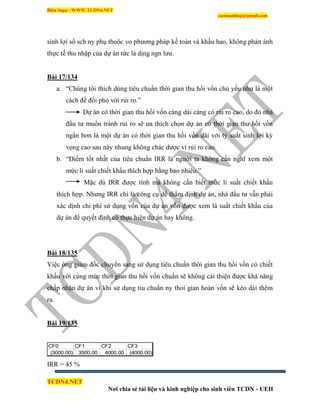 Biên Soạn : WWW.TCDN4.NET
caotuanhiep@gmail.com
TCDN4.NET
Nơi chia sẻ tài liệu và kinh nghiệp cho sinh viên TCDN - UEH
sinh lợi sổ sch ny phụ thuộc vo phương pháp kế toán và khấu hao, không phản ánh
thực tế thu nhập của dự án tức là dịng ngn lưu.
Bài 17/134
a. “Chúng tôi thìch dùng tiêu chuẩn thời gian thu hồi vốn chủ yếu như là một
cách để đối phó với rủi ro.”
Dự án có thời gian thu hồi vốn càng dài càng có rủi ro cao, do đó nhà
đầu tư muốn tránh rủi ro sẽ ưa thìch chọn dự án có thời gian thu hồi vốn
ngắn hơn là một dự án có thời gian thu hồi vốn dài với tỷ suất sinh lợi kỳ
vọng cao sau này nhung không chác dược ví rủi ro cao.
b. “Điểm tốt nhất của tiêu chuẩn IRR là người ta không cần nghĩ xem một
mức li suất chiết khấu thìch hợp bằng bao nhiêu.”
Mặc dù IRR được tình mà không cần biết mức li suất chiết khấu
thìch hợp. Nhưng IRR chỉ là công cụ dể thẩm định dự án, nhà đầu tư vẫn phải
xác dịnh chi phì sử dụng vốn của dự án vốn được xem là suất chiết khấu của
dự án để quyết định có thực hiện dự án hay không.
Bài 18/135
Việc ông giám đốc chuyển sang sử dụng tiêu chuẩn thời gian thu hồi vốn có chiết
khấu với cùng mức thời gian thu hồi vốn chuẩn sẽ không cải thiện được khả năng
chấp nhận dự án ví khi sử dụng tiu chuẩn ny thoi gian hoàn vốn sẽ kéo dài thêm
ra.
Bài 19/135
CF0 CF1 CF2 CF3
(3000.00) 3500.00 4000.00 (4000.00)
IRR = 45 %
 