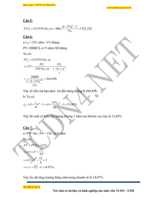 Biên Soạn : WWW.TCDN4.NET
caotuanhiep@gmail.com
TCDN4.NET
Nơi chia sẻ tài liệu và kinh nghiệp cho sinh viên TCDN - UEH
Câu 5:
5
5
(1 7%) 1
( , ) 300 1725,22$
7%
FVA CFxFVFA r n x
 
  
Câu 6:
a/ rn= 12% năm =1% tháng
PV=20000 $, n=5 năm=60 tháng
Ta có:
60
( , )
1 (1 )( , )
20000
444,89$
1 (1 1%)
1%
n
n n
n
PV CFxPVFA r n
PV PV
CF
rPVFA r n
r



  
 
 
 
Vậy số tiền mà bạn phải trả đều hàng tháng là 444,89$.
b/ Ta có:
1212%
(1 ) 1 (1 ) 1 12,68%
12
mm
ef
r
r
m
      
Vậy lãi suất có hiệu lực tương đương 1 năm của khoản vay này là 12,68%
Câu 7:
a/ PV= 6tr ; FV= 12tr ;n=5 năm
Ta có:
5
5
(1 ) (1)
(1 )
12
(1 ) 2
6
2 1 14,87%
n
n
FV PV r
FV
r
PV
r
r
 
  
   
   
Vậy tốc độ tăng trưởng hằng năm trong doanh số là 14,87%
 