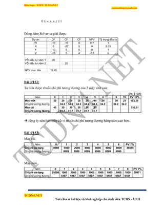 Biên Soạn : WWW.TCDN4.NET
caotuanhiep@gmail.com
TCDN4.NET
Nơi chia sẻ tài liệu và kinh nghiệp cho sinh viên TCDN - UEH
1,,,0  zyxw
Dùng hàm Solver ta giải được:
Dự án CF CF CF NPV Tỷ trọng đầu tư
W -10 -10 0 6.7 1
X 0 -20 5 9 0.75
Y -10 5 5 0 1
Z -15 5 4 -1.5 0
Vốn đầu tư năm 1 20
Vốn đầu tư năm 2 20
NPV mục tiêu 13.45
Bài 3/153:
Ta tình được chuỗi chi phì tương đương của 2 máy như sau:
Đvt: $1000
Năm 0 1 2 3 4 5 6 … 9 10 PV 12%
Máy mới 50 20 20 20 20 40 30 … 30 25 193.20
Chi phí tương đương 34.2 34.2 34.2 34.2 34.2 34.2 34.2 34.2
Máy cũ 45 30 30 30 30 25 150.31
Chi phí tương đương 41.7 41.7 41.7 41.7 41.7
 công ty nên bán máy cũ ví nó có chi phì tương đương hàng năm cao hơn.
Bài 4/153:
Máy cũ:
Năm 0 1 2 3 4 5 6 PV 7%
Chi phí sửdụng 8000 5500 2000 8000 8000 8000 8000 38555
Chi phí tương đương 8089 8089 8089 8089 8089 8089
Máy mới
Năm 0 1 2 3 4 5 6 7 8 PV 7%
Chi phí sửdụng 25000 1000 1000 1000 1000 1000 1000 1000 1000 30971
Chi phí tương đương 5187 5187 5187 5187 5187 5187 5187 5187
 