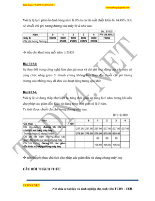Biên Soạn : WWW.TCDN4.NET
caotuanhiep@gmail.com
TCDN4.NET
Nơi chia sẻ tài liệu và kinh nghiệp cho sinh viên TCDN - UEH
Với tỷ lệ lạm phát ổn định hàng năm là 8% ta có lãi suất chiết khấu là 14.48%. Khi
đó chuỗi chi phì tương đương của máy B sẽ như sau:
Đvt: $1000
Năm 0 1 2 3 4 PV (14.48%)
Máy B 50000 8000 8000 8000 8000 73082
Chi phí tuơng đương 25329 25329 25329 25329
 tiền cho thuê máy mỗi năm 25329
Bài 7/154:
Sự thay đổi trong công nghệ làm cho giá mua và chi phì hoạt động của các máy có
cùng chức năng giảm đi nhanh chóng không làm thay đổi chuỗi chi phì tương
đương của những máy đã đưa vào hoạt động trong quá khứ.
Bài 8/154:
Với tỷ lệ sử dụng thấp như hiện tại tổng thời gian sử dụng là 6 năm, trong khi nếu
cho phép các giám đốc khác sử dụng tổng thời gian sẽ là 5 năm.
Ta tình được chuỗi chi phì tương đương như sau:
Đvt: $1000
Năm 0 1 2 3 4
Giá mua -1100
Trường hợp sử dụng 5 năm -275.50 -275.50 -275.50 -275.50 -275.50
-195.50 -195.50 -195.50
Chi phí tương đương t/h các giám
đốc khác sử dụng chung máy bay
80 80 80
Chi phí tiết kiệm trường hợp các
giám đốc khác sử dung chung máy
-237.95 -237.95 -237.95 -237.95
Chi phí tương đương t/h chỉ có
chủtịch sử dụng máy bay
-237.95 -237.95
 nên thuyết phục chủ tịch cho phép các giám đốc sử dụng chung máy bay
CÂU HỎI THÁCH THỨC
 