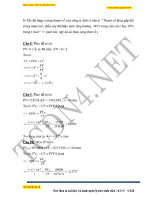 Biên Soạn : WWW.TCDN4.NET
caotuanhiep@gmail.com
TCDN4.NET
Nơi chia sẻ tài liệu và kinh nghiệp cho sinh viên TCDN - UEH
b/ Tốc độ tăng trưởng doanh số của công ty Salit ở câu a) “ Doanh số tăng gấp đôi
trong năm năm, điều này thể hiện mức tăng trưởng 100% trong năm năm hay 20%
trong 1 năm” => cách nói này đã sai theo công thức( 1).
Câu 8: Theo đề ta có:
PV=4 tr $; n=10 năm ;FV= 8tr $
Ta có:
10
10
(1 )
(1 )
8
(1 ) 2
4
2 1 7,18%
n
n
FV PV r
FV
r
PV
r
r
 
  
   
   
Câu 9: Theo đề ta có:
PV=13250$ ;CF = 2345,05$ ; n=10 năm
Ta có: PVn = CF x PVFA (r,n)
=> 30PV
PVFA
CF

301 (1 ) 13250
5,6502
2345,05
n
PVr
r CF

 
   
Tra bảng phụ lục 4=> r=12% năm
Câu 10: Theo đề ta có:
PV30= 85.000$ ; CF = 8273,59$ ;n=30 năm
Ta có: PVn = CF x PVFA (r,n)
=> 30PV
PVFA
CF

301 (1 ) 85000
10,2737
8273,59
n
PVr
r CF

 
   
 