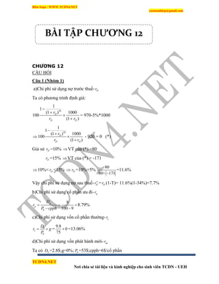 Biên Soạn : WWW.TCDN4.NET
caotuanhiep@gmail.com
TCDN4.NET
Nơi chia sẻ tài liệu và kinh nghiệp cho sinh viên TCDN - UEH
CHƯƠNG 12
CÂU HỎI
Câu 1 (Nhóm 1)
a)Chi phì sử dụng nợ trước thuế- Dr
Ta có phương trính định giá:
10
1
1
(1 ) 1000
100
(1 )
D
D D
r
r r




= 970-5%*1000

10
1
1
(1 ) 1000
100
(1 )
D
D D
r
r r




- 920 = 0 (*)
Giả sử Dr =10% VT của (*) =80
Dr =15% VT của (*) = -171
10%< Dr <15%  Dr =10%+5%
80
80+ 171
=11.6%
Vậy chi phì sử dụng nợ sau thuế- Dr
= Dr (1-T)= 11.6%(1-34%)=7.7%
b)Chi phì sử dụng cổ phần ưu đi- pr
0
8
100 9
p
p
D
r
P cpph
  
 
8.79%
c)Chi phì sử dụng vốn cổ phần thường- er
1
0
e
D
r g
P
  =
9.8
0
75
 =13.06%
d)Chi phì sử dụng vốn phát hành mới- ner
Ta có 0D =2.8$;g=0%; 0P =53$;cpph=6$/cổ phần
BÀI TẬP CHƯƠNG 12
 