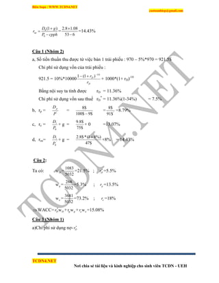Biên Soạn : WWW.TCDN4.NET
caotuanhiep@gmail.com
TCDN4.NET
Nơi chia sẻ tài liệu và kinh nghiệp cho sinh viên TCDN - UEH
0
0
(1 )
ne
D g
r
P cpph



=
2.8 1.08
53 6


=14.43%
Câu 1 (Nhóm 2)
a, Số tiền thuần thu được từ việc bán 1 trái phiếu : 970 – 5%*970 = 921.5$
Chi phì sử dụng vốn của trái phiếu :
921.5 = 10%*10000
D
D
r
r 10
)1(1 

+ 1000*(1+ rD)-10
Bằng nội suy ta tình được rD = 11.36%
Chi phì sử dụng vốn sau thuế rD
*
= 11.36%(1-34%) = 7.5%
b, rp = '
P
Dp
=
$9$100
$8

= '
$91
$8
=8.79%
c, re =
0
1
P
D
+ g =
$75
$8.9
+ 0 =13.07%
d, rne= '
0
1
P
D
+ g =
$47
%)81(*$8.2 
+8% = 14.43%
Câu 2:
Ta có: Dw =
1083
5032
=21.5% ; Dr
=5.5%
pw =
268
5032
=5.3% ; pr =13.5%
ew =
3681
5032
=73.2% ; er =18%
WACC= *
DwDr + p pr w + ewer =15.08%
Câu 3 (Nhóm 1)
a)Chi phì sử dụng nợ- Dr
 