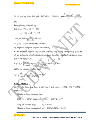 Biên Soạn : WWW.TCDN4.NET
caotuanhiep@gmail.com
TCDN4.NET
Nơi chia sẻ tài liệu và kinh nghiệp cho sinh viên TCDN - UEH
Ta có phương trính định giá : 1125-5%*1125=11%*1000
10
10
1
1
(1 ) 1000
(1 )
D
D D
r
r r




(*)
Dùng phương pháp nội suy:
Giả sử 1Dr =9%VT (*)= 59.6
2Dr =10%VT (*)= -7.3
 Dr =9%+1%
59.6
59.6 7.3
=9.89%
 Dr
= Dr (1-T)=9.89%(1-34%)=6.33%
b)Chi phì sử dụng vốn do phát hành mới- ner
Ví thu nhập mỗi cổ phần tăng 7%năm và tốc độ tăng trưởng không đổi,tỷ lệ chi trả
cổ tức không đổi nên tốc độ tăng trưởng của thu nhập cũng là tốc độ tăng trưởng
của cổ tức nên g =7%.
Vậy: 0
0
(1 )
ne
D g
r g
P cpph

 

=
1.8(1 0.07)
27.5 5%*27.5


+0..07=14.37%
c) Chi phì sử dụng cổ phần ưu đi- pr
0
p
p
D
r
P cpph


=
9%*150
175 12%*175
=8.8%
Câu 3 (Nhóm 2)
a, Số tiền thuần thu được từ việc bán 1 trái phiếu : 1125$ - 5% * 1125$ =
1068.75$
Chi phì sử dụng vốn trước thuế
1068.75 = 11%* 10000
D
D
r
r 10
)1(1 

+ 1000*( 1+ rD)-10
Bằng nội suy tình được rD = 9.89%
Chi phì sử dụng vốn sau thuế rD
*
= 989%(1-34%) = 6.53%
 
