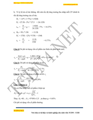 Biên Soạn : WWW.TCDN4.NET
caotuanhiep@gmail.com
TCDN4.NET
Nơi chia sẻ tài liệu và kinh nghiệp cho sinh viên TCDN - UEH
b, Ví tỷ lệ trả cổ tức không đổi nên tốc độ tăng trưởng thu nhập mỗi CP chình là
tốc độ tăng trưởng của cổ tức.
D1 = 1.8* ( 1+7%) =1.926$
P0
’
=27.5$ - 5% * 27.5 = 26.125$
rne = '
0
1
P
D
+ g =
$125.26
$926.1
+7% = 14.37%
c, DP = 9% * 150 = 13.5$
PP
’
= 175$ - 12% *175$ = 154$
rp = '
P
p
P
D
= '
$154
$5.13
= 8.77%
Câu 4:Chi phì sử dụng vốn cổ phần của Salte do phát hành mới:
0
0
(1 )
ne
D g
r g
P cpph

 

=
1.45(1 6%)
6%
27 6%*27



=12.06%
Câu 5: Chi phì sử dụng cổ phần ưu đi- pr
0
p
p
D
r
P cpph


=
2.5
36 (36 32.5) 
=7.7%
Câu 6: Chi phì sử dụng cổ phần ưu đi- pr
0
p
p
D
r
P cpph


=
14%*100
98
=14.29%
Câu 7 (Nhóm 1)
Ta có:Thu nhập mỗi cổ phần ở hiện tại
5 0
50 5
5
(1 ) 1
D
D D g g
D


    
Thay 0D =4$ ; 5D =5*50%=2.5 ,ta được g = 9.85%
Chi phì sử dụng vốn cổ phần thường
 