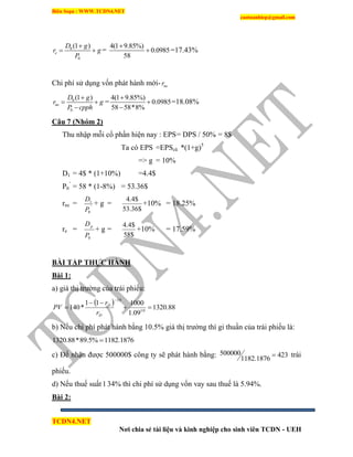 Biên Soạn : WWW.TCDN4.NET
caotuanhiep@gmail.com
TCDN4.NET
Nơi chia sẻ tài liệu và kinh nghiệp cho sinh viên TCDN - UEH
0
0
(1 )
e
D g
r g
P

  =
4(1 9.85%)
0.0985
58

 =17.43%
Chi phì sử dụng vốn phát hành mới- ner
0
0
(1 )
ne
D g
r g
P cpph

 

=
4(1 9.85%)
0.0985
58 58*8%



=18.08%
Câu 7 (Nhóm 2)
Thu nhập mỗi cổ phần hiện nay : EPS= DPS / 50% = 8$
Ta có EPS =EPScũ *(1+g)5
=> g = 10%
D1 = 4$ * (1+10%) =4.4$
P0
’
= 58 * (1-8%) = 53.36$
rne = '
0
1
P
D
+ g =
$36.53
$4.4
+10% = 18.25%
re =
0P
Dp
+ g =
$58
$4.4
+10% = 17.59%
BÀI TẬP THỰC HÀNH
Bài 1:
a) giá thị trường của trái phiếu:
  88.1320
09.1
100011
*140 10
10




D
D
r
r
PV
b) Nếu chi phì phát hành bằng 10.5% giá thị trường thí gi thuần của trái phiếu là:
1182.1876%5.89*88.1320 
c) Để nhận được 500000$ công ty sẽ phát hành bằng: 423
1182.1876
500000  trái
phiếu.
d) Nếu thuế suất l 34% thí chi phì sử dụng vốn vay sau thuế là 5.94%.
Bài 2:
 