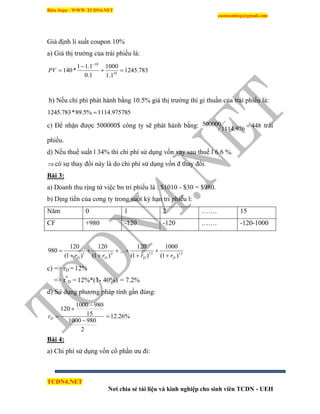 Biên Soạn : WWW.TCDN4.NET
caotuanhiep@gmail.com
TCDN4.NET
Nơi chia sẻ tài liệu và kinh nghiệp cho sinh viên TCDN - UEH
Giả định li suất coupon 10%
a) Giá thị trường của trái phiếu là:
b) Nếu chi phì phát hành bằng 10.5% giá thị trường thí gi thuần của trái phiếu là:
51114.97578%5.89*783.1245 
c) Để nhận được 500000$ công ty sẽ phát hành bằng: 448
1114.976
500000  trái
phiếu.
d) Nếu thuế suất l 34% thí chi phì sử dụng vốn vay sau thuế l 6.6 %.
có sự thay đổi này là do chi phì sử dụng vốn đ thay đổi.
Bài 3:
a) Doanh thu rịng từ việc bn tri phiếu là : $1010 - $30 = $980.
b) Dịng tiền của cơng ty trong suốt kỳ hạn tri phiếu l:
Năm 0 1 2 ……. 15
CF +980 -120 -120 ……. -120-1000
151521
)1(
1000
)1(
120
...
)1(
120
)1(
120
980
DDDD rrrr 







c) => rD = 12%
=> r*
D = 12%*(1- 40%) = 7.2%
d) Sử dụng phương pháp tình gần đúng:
%26.12
2
9801000
15
9801000
120




Dr
Bài 4:
a) Chi phì sử dụng vốn cổ phần ưu đi:
783.1245
1.1
1000
1.0
1.11
*140 10
10




PV
 