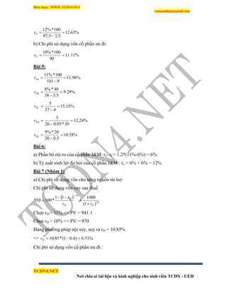 Biên Soạn : WWW.TCDN4.NET
caotuanhiep@gmail.com
TCDN4.NET
Nơi chia sẻ tài liệu và kinh nghiệp cho sinh viên TCDN - UEH
%63.12
5.25.97
100*%12


Pr
b) Chi phì sử dụng vốn cổ phần ưu đi:
%11.11
90
100*%10
Pr
Bài 5:
%96.11
9101
100*%11


PAr
%28.9
5.338
40*%8


PBr
%15.15
437
5


PCr
%24.12
30*05.026
3


PDr
%28.10
5.020
20*%9


PEr
Bài 6:
a) Phần bù rủi ro của cổ phần J&M: re- rf = 1.2*(11%-6%) = 6%
b) Tỷ suất sinh lợi địi hỏi của cổ phần J&M : re = 6% + 6% = 12%
Bài 7 (Nhóm 1)
a) Chi phì sử dụng vốn cho từng nguồn tài trợ
Chi phì sử dụng vốn vay sau thuế
 
10
10
)1(
100011
*100950
DD
D
rr
r





Chọn rD = 11% => PV = 941.1
Chọn rD = 10% => PV = 970
Dùng phương pháp nội suy, suy ra rD = 10.85%
=> %51.6)4.01(*85.10*
Dr
Chi phì sử dụng vốn cổ phần ưu đi :
 