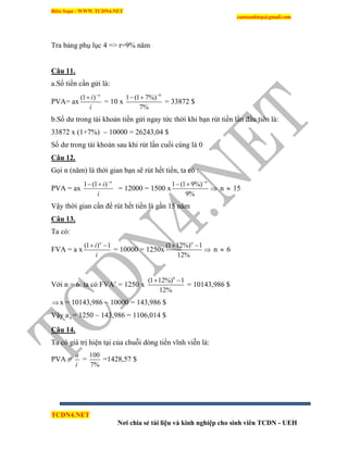 Biên Soạn : WWW.TCDN4.NET
caotuanhiep@gmail.com
TCDN4.NET
Nơi chia sẻ tài liệu và kinh nghiệp cho sinh viên TCDN - UEH
Tra bảng phụ lục 4 => r=9% năm
Câu 11.
a.Số tiền cần gửi là:
PVA= ax
(1 ) n
i
i


= 10 x
4
1 (1 7%)
7%

 
= 33872 $
b.Số dư trong tài khoản tiền gửi ngay tức thời khi bạn rút tiền lần đầu tiên là:
33872 x (1+7%) – 10000 = 26243,04 $
Số dư trong tài khoản sau khi rút lần cuối cùng là 0
Câu 12.
Gọi n (năm) là thời gian bạn sẽ rút hết tiền, ta có :
PVA = ax
1 (1 ) n
i
i

 
= 12000 = 1500 x
1 (1 9%)
9%
n
 
 n  15
Vậy thời gian cần để rút hết tiền là gần 15 năm
Câu 13.
Ta có:
FVA = a x
(1 ) 1n
i
i
 
= 10000 = 1250x
(1 12%) 1
12%
n
 
 n  6
Với n = 6 ta có FVA’ = 1250 x
6
(1 12%) 1
12%
 
= 10143,986 $
x = 10143,986 – 10000 = 143,986 $
Vậy a6 = 1250 – 143,986 = 1106,014 $
Câu 14.
Ta có giá trị hiện tại của chuỗi dòng tiền vĩnh viễn là:
PVA =
a
i
=
100
7%
=1428,57 $
 