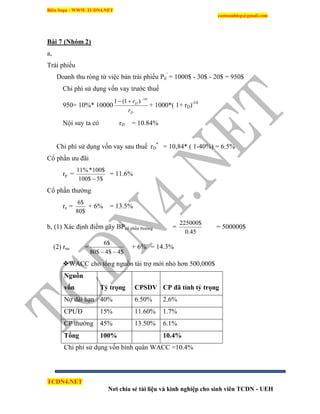 Biên Soạn : WWW.TCDN4.NET
caotuanhiep@gmail.com
TCDN4.NET
Nơi chia sẻ tài liệu và kinh nghiệp cho sinh viên TCDN - UEH
Bài 7 (Nhóm 2)
a,
Trái phiếu
Doanh thu ròng từ việc bán trái phiếu P0
’
= 1000$ - 30$ - 20$ = 950$
Chi phì sử dụng vốn vay trước thuế
950= 10%* 10000
D
D
r
r 10
)1(1 

+ 1000*( 1+ rD)-10
Nội suy ta có rD = 10.84%
Chi phì sử dụng vốn vay sau thuế rD
*
= 10,84* ( 1-40%) = 6.5%
Cổ phần ưu đãi
rp =
$5$100
$100*%11

= 11.6%
Cổ phần thường
re =
$80
$6
+ 6% = 13.5%
b, (1) Xác định điểm gãy BPcổ phần thường =
45.0
$225000
= 500000$
(2) rne =
$4$4$80
$6

+ 6% = 14.3%
WACC cho tổng nguồn tài trợ mới nhỏ hơn 500,000$
Nguồn
vốn Tỷ trọng CPSDV CP đã tính tỷ trọng
Nợ dài hạn 40% 6.50% 2.6%
CPƯĐ 15% 11.60% 1.7%
CP thường 45% 13.50% 6.1%
Tổng 100% 10.4%
Chi phì sử dụng vốn bính quân WACC =10.4%
 