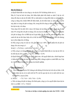 Biên Soạn : WWW.TCDN4.NET
caotuanhiep@gmail.com
TCDN4.NET
Nơi chia sẻ tài liệu và kinh nghiệp cho sinh viên TCDN - UEH
Bài 10 (Nhóm 1)
a) Quyết định đầu tư của công ty vào dự án 263 là không chình xác ví:
Đây là 2 dự án loài trừ nhau, khi thẩm định phải tiến hành so sánh 2 dự án với
nhau để chọn ra dự án tốt nhất. Để so sánh phải có cùng điều kiện so sánh. Ở đây,
công ty dùng tiêu chuẩn IRR để thẩm định, do đó điều kiện so sánh của 2 dự án
này phải có cùng chi phì sử dụng vốn, trong khi đó công ty thẩm định lại tách biệt
hai dự án này với nhau.
Việc chọn 263 từ chối 264 ví dự n 263 được tài trợ bằng nợ, IRR của dự án chỉ đạt
mức 8% trong khi chi phì sử dụng vốn của dự án chỉ đạt 7% => sự cách biệt giữa
chi phì sử dụng vốn và IRR dự án là quá thấp. Do đó, độ an toàn dự án thấp, bên
cạnh đó dự án khi thực hiện chỉ có thể trả được li vay cho chủ nợ hồn tồn khơng
tạo ra thu nhập cho cổ đông.
b) Nếu cơng ty duy trí cấu trc vốn gồm 40% nợ v 60% vốn cổ phần thí chi phì sử
dụng vốn của cơng ty l:
WACC = (7%*0.4) + (16%*0.6) = 12.4%
c) Nếu cơng ty sử dụng WACC thí cơng ty sẽ quyết định đầu tư vào dự án 264 và
từ chối dự án 263 ví IRR263< 12.4% , IRR264> 12.4%
d) Quyết định của công ty với quyết định câu c thí quyết định câu c thìch hợp hơn
ví thẩm định hai dự án loại trừ nhau bằng IRR, chúng ta phải so sánh IRR của 2 dự
án với chi phì sử dụng vốn chung của doanh nghiệp.
Câu 10 (Nhóm 2)
a, Nếu chấp nhận dự án 263 chúng ta đa không tối đa hoá lợi ìch chủ sở hữu ví đã
chấp nhận dự án có tỷ suất sinh lợi 8% mà bỏ qua dự án có tỷ suất sinh lợi cao
hơn là 15% ( dự án 264)
b, WACC = 7% * 0.4 + 16% * 0.6 = 12.4%
c, Nếu sử dụng chi phì sử dụng vốn bính quân, công ty sẽ ra quyết định chọn dự án
264 ví có IRR= 15 % > WACC
 