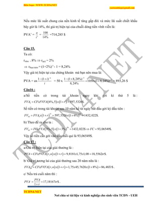 Biên Soạn : WWW.TCDN4.NET
caotuanhiep@gmail.com
TCDN4.NET
Nơi chia sẻ tài liệu và kinh nghiệp cho sinh viên TCDN - UEH
Nếu mức lãi suất chung của nền kinh tế tăng gấp đôi và mức lãi suất chiết khấu
bây giờ là 14%, thí giá trị hiện tại của chuỗi dòng tiền vĩnh viễn là:
PVA’ =
'
a
i
=
100
14%
=714,285 $
Câu 15.
Ta có:
rnăm = 8%  rquý = 2%
 rthực/năm = (1+2%) 4
- 1 = 8,24%
Vậy giá trị hiện tại của chứng khoán mà bạn nên mua là:
PVA = ax
1 (1 ) n
i
i

 
= 50 x
3
41 (1 8,24%)
1050 (1 8,24%)
8,24%
x

 
  = 893,26 $
Câu16 :
a/Số tiền có trong tài khoản ngay khi gởi kí thứ 5 là :
   5 6%,5 1 597,5326$.FVA CFxFVFA x r  
Số tiền có trong tài khoản sau 10 năm kể từ ngày bắt đầu gởi kỳ đầu tiên :
   
15 15
10 5 1 597,5326 1 6% 1432,022$.FV FVA x r x    
b) Theo đề ra cho ta :
   
36
10 3%,5 1 3% 1432,022$ 93,06549$.FV FCxFVA x FC    
Vậy số tiền cần gởi vào đầu mỗi quì là 93,06549$.
Câu 17 :
a/Giá trị hiện tại của giải thưởng là :
   , 1 9,8181 1,75 1,08 18,5562 $.PVA CFxPVFA r n x r x x tr   
b/ Giá trị tương lai của giải thưởng sau 20 năm nữa là :
     20 , 1 1,75 45,7620 1 8% 86,48 $FVA CFxFVFA r n x r x x Tr     .
c/ Nếu trả cuối năm thí :
,
17,18167 $
1
PVA
PVA tr
r
 

.
 