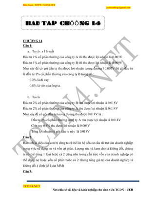 Biên Soạn : WWW.TCDN4.NET
caotuanhiep@gmail.com
TCDN4.NET
Nơi chia sẻ tài liệu và kinh nghiệp cho sinh viên TCDN - UEH
CHƢƠNG 14
Câu 1:
a. Ta có : r l li suất
Đầu tư 1% cổ phần thường của công ty A thí thu được lợi nhuận là 0.007V
Đầu tư 1% cổ phần thường của công ty B thí thu được lợi nhuận là 0.009V
Như vậy để có gói đầu tư thu được lợi nhuận tương đương l 0.007V thí gĩi đầu tư
là đầu tư 1% cổ phần thường của công ty B trong đó :
0.2% là đi vay
0.8% là vốn của ông ta.
b. Ta có
Đầu tư 2% cổ phần thường của công ty B thu được lợi nhuận là 0.018V
Đầu tư 2% cổ phần thường của công ty A thu được lợi nhuận là 0.014V
Như vậy để có gói đầu tư tương đương thu được 0.018V là :
Đầu tư 2% cổ phần thường công ty A thu được lợi nhuận là 0.014V
Cho vay 0.4% thu được lợi nhuận là 0.004V
Tổng lợi nhuận từ gói đầu tư này là 0.018V
Câu 2:
Hai tình kí diệu của con bị chng ta cĩ thể lin hệ đến cơ cấu tài trợ của doanh nghiệp
trong việc sử dụng nợ và vốn cổ phần. Lượng sửa và kem cho là không đổi, chúng
ta có thể dùng 1 loại hoặc cả 2 cũng như trong cấu trức vốn của doanh nghiệp có
thể dùng nợ hoặc vốn cổ phần hoăc cả 2 nhưng tổng giá trị của doanh nghiệp là
không đổi.( định đề I của MM)
Câu 3:
BAØI TAÄP CHÖÔNG 14
 