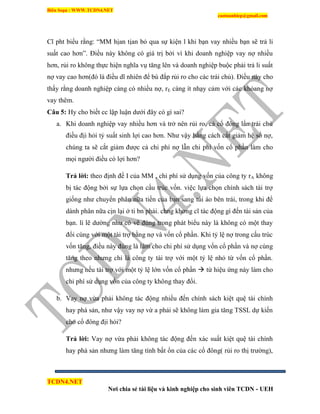 Biên Soạn : WWW.TCDN4.NET
caotuanhiep@gmail.com
TCDN4.NET
Nơi chia sẻ tài liệu và kinh nghiệp cho sinh viên TCDN - UEH
Cĩ pht biểu rằng: “MM hịan tịan bỏ qua sự kiện l khi bạn vay nhiều bạn sẽ trả li
suất cao hơn”. Điều này không có giá trị bởi ví khi doanh nghiệp vay nợ nhiều
hơn, rủi ro không thực hiện nghĩa vụ tăng lên và doanh nghiệp buộc phải trả li suất
nợ vay cao hơn(đó là điều dĩ nhiên để bù đắp rủi ro cho các trái chủ). Điều này cho
thấy rằng doanh nghiệp càng có nhiều nợ, rE càng ìt nhạy cảm với các khỏang nợ
vay thêm.
Câu 5: Hy cho biết cc lập luận dưới đây có gí sai?
a. Khi doanh nghiệp vay nhiều hơn và trở nên rủi ro, cả cổ đông lẩn trái chủ
điều địi hỏi tỷ suất sinh lợi cao hơn. Như vậy bằng cách cắt giảm hệ số nợ,
chúng ta sẽ cắt giảm được cả chi phì nợ lẫn chi phì vốn cổ phần làm cho
mọi người điều có lợi hơn?
Trả lời: theo định đề I của MM , chi phì sử dụng vốn của công ty rA không
bị tác động bởi sự lựa chọn cấu trúc vốn. việc lựa chọn chình sách tài trợ
giống như chuyển phân nữa tiền của bạn sang túi áo bên trái, trong khi để
dành phân nữa cịn lại ở ti bn phải. chng khơng cĩ tác động gí đến tài sản của
bạn. lì lẽ dường như có vẽ đúng trong phát biểu này là không có một thay
đổi cùng với một tài trợ bằng nợ và vốn cổ phần. Khi tỷ lệ nợ trong cấu trúc
vốn tăng, điều này đúng là làm cho chi phì sử dụng vốn cổ phần và nợ cùng
tăng theo nhưng chỉ là công ty tài trợ với một tỷ lệ nhỏ từ vốn cổ phần.
nhưng nếu tài trợ với một tỷ lệ lớn vốn cổ phần  từ hiệu ứng này làm cho
chi phì sử dụng vốn của công ty không thay đổi.
b. Vay nợ vừa phải không tác động nhiều đến chình sách kiệt quệ tài chình
hay phá sản, như vậy vay nợ vừ a phải sẽ không làm gia tăng TSSL dự kiến
cho cổ đông địi hỏi?
Trả lời: Vay nợ vừa phải không tác động đến xác suất kiệt quệ tài chình
hay phá sản nhưng làm tăng tình bất ổn của các cổ đông( rủi ro thị trường),
 