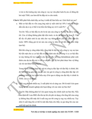 Biên Soạn : WWW.TCDN4.NET
caotuanhiep@gmail.com
TCDN4.NET
Nơi chia sẻ tài liệu và kinh nghiệp cho sinh viên TCDN - UEH
ví rủi ro thị trường này mà công ty vay nợ vừa phải luôn bị các cổ đông địi
hỏi một TSSL cao hơn để bù đắp rủi ro cho mính.
Câu 6: Mỗi phát biểu dưới đây sai hay ìt nhất dể làm hiểu sai. Giải thìch tại sao?
a. Một cơ hội đầu tư vốn cung ứng một tỷ suất sinh lợi 10% l một dự n hấp
dẩn nếu dự n ny cĩ thể ti trợ hồn tồn bằng nợ với li suất 8%”
Trả lời: Nếu cơ hội đầu tư chỉ là tài sản của công ty thí đây là một ý tưởng
tốt. Các cổ đông không phải đặt tiền trước và do đó không bị thua lỗ. Vấn
đề rắc rối phát sinh là các nhà cho vay thông minh yêu cầu phải đặt tiền
trước 100% bằng giá trị taí sản của cơng ty như là vật thế chấp (thế chấp
tịan bộ)
Đôi khi công ty cũng nhận thấy rằng thật là tiện lợi nếu công ty vay nợ tịan
bộ tiền mặt cho cc cơ hội đầu tư nhất định nào đó. Nhưng ví cc cơ hội đầu
tư này không hổ trợ toàn bộ cho khoản vay nợ tăng thêm(khoản phát sinh
thêm của dự án đầu tư) ví thế cc nh cho vay địi hỏi phải được bảo vệ bằng
các tài sản khác của công ty.
Trong bất kí trường hợp nếu giá trị công ty độc lập với địn bẩy ti chình, khi
đó bất kí đóng góp nào của tài sản vào giá trị công ty cũng phải độc lập với
phương thức tài trợ (phát biểu này đ bỏ qua tc động của địn bẩy ti chình ln
TSSL của cc cổ đông).
b. “DN cng pht hnh nhiều nợ, li suất phải trả sẽ càng cao. Đó là một lì do quan
trọng tại sao doanh nghiệp nên họat động với các mức nợ bảo thủ?
Trả lời: Đây không phải là lì do quan trọng cho chình sách nợ bảo thủ. Nếu
như định đề I của MM vẫn tồn tại thí chi phì sử dụng vốn tổng thể của cơng
ty không thay đổi mặc dù li suất cng cao thí cơng ty cng vay nhiều nợ. Tuy
nhin li suất tăng lên có thể là một dấu hiệu cho thấy sư gia tăng lên của xác
suất kiệt quệ tài chình.
 