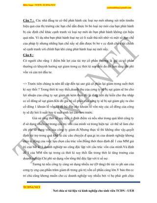 Biên Soạn : WWW.TCDN4.NET
caotuanhiep@gmail.com
TCDN4.NET
Nơi chia sẻ tài liệu và kinh nghiệp cho sinh viên TCDN - UEH
Câu 7 : Các nhà đầug tư có thể phát hành các loại nợ mới nhưng xét trên tinnhs
hiệu quả của thị trường các hạn chế dần được bi bỏ loại nợ mói của bạn phát hành
bị các định chế khác cạnh tranh và loại nợ mới do bạn phát hành không cịn hiệu
quả nữa. Vì dụ như bạn phát hành loại nợ có li xuất thả nổi nhờ và một số hạn chế
của pháp lý nhưng những hạn chế nầy sẽ dần được bi bỏ v cc định chế s tài chình
sẽ cạnh tranh với chình bạn khi cùng phát hành loại nợ mới nầy.
Câu 8 :
Có người cho rằng 1 điểm bất lợi của tài trợ cổ phần thường là giá cả cổ phần
thường có khuynh hướng sụt giảm trong cc thời kí suy thối do đó làm tăng chi phì
vốn và cản trở đầu tư.
=> Trước tiên chúng ta nên đề cập đến tại sao giá cổ phần lại giảm trong suốt thời
kí suy thối ? Trong thời kí suy thối,doanh thu của cơng ty sẽ bị sụt giảm sẽ lm cho
lợi nhuận của công ty sụt giảm và kèm theo đó là dịng tiền dự kiến cho thu nhập
cc cổ đông sẽ sụt giảm.Khi đó giá trị cổ phần của công ty sẽ bị sụt giảm gây ra cho
cổ đông 1 khoản lỗ vốn,và để bù đắp cho khoản lỗ vốn này các cổ đông của công
ty sẽ địi hỏi li suất hay tỉ suất sinh lợi cao hơn trước.
Giả sử rằng thời kí suy thối ở đỉnh điểm và nếu như trong quá khứ công ty
đ sử dụng nhiều nợ trong cấu trc vốn của mính và trong hiện tại có thể sẽ làm cho
chi phì sử dụng vốn của công ty giảm đi.Nhưng thực tế thí không như vậy,quyết
định tài trợ trong quá khứ là các câu chuyện đ qua,gi trị của doanh nghiệp khơng
chịu tc động của việc lựa chọn cấu trúc vốn.Đồng thời theo định đề 1 của MM giá
trị của bất kí 1 doanh nghiệp no cũng độc lập với cấu trúc vốn của mính.Và định
đề 1 của MM tồn tại trong cả thời kí suy thối lẫn trong thời kí tăng trưởng của
doanh nghiệp.Chi phì sử dụng vốn tổng thể độc lập với tỉ số nợ.
Tương tự nếu công ty càng sử dụng nhiều nợ (D tăng) thí rủi ro ph sản của
cơng ty cng cao,phần trăm giảm đi trong giá trị vốn cổ phần càng lớn.V bản thn cc
tri chủ cũng khơng muốn cho cc doanh nghiệp vay nhiều bởi ví họ phải gnh chịu
 