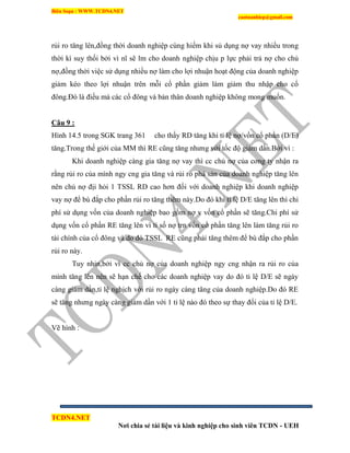 Biên Soạn : WWW.TCDN4.NET
caotuanhiep@gmail.com
TCDN4.NET
Nơi chia sẻ tài liệu và kinh nghiệp cho sinh viên TCDN - UEH
rủi ro tăng lên,đồng thời doanh nghiệp cùng hiếm khi sủ dụng nợ vay nhiều trong
thời kí suy thối bởi ví nĩ sẽ lm cho doanh nghiệp chịu p lực phải trả nợ cho chủ
nợ,đồng thời việc sử dụng nhiều nợ làm cho lợi nhuận hoạt động của doanh nghiệp
giảm kéo theo lợi nhuận trên mỗi cổ phần giảm làm giảm thu nhập cho cổ
đông.Đó là điều mà các cổ đông và bản thân doanh nghiệp không mong muốn.
Câu 9 :
Hính 14.5 trong SGK trang 361 cho thấy RD tăng khi tỉ lệ nợ/vốn cổ phần (D/E)
tăng.Trong thế giới của MM thí RE cũng tăng nhưng với tốc độ giảm dần.Bởi ví :
Khi doanh nghiệp càng gia tăng nợ vay thí cc chủ nợ của cơng ty nhận ra
rằng rủi ro của mính ngy cng gia tăng và rủi ro phá sản của doanh nghiệp tăng lên
nên chủ nợ địi hỏi 1 TSSL RD cao hơn đối với doanh nghiệp khi doanh nghiệp
vay nợ để bù đắp cho phần rủi ro tăng thêm này.Do đó khi tỉ lệ D/E tăng lên thí chi
phì sử dụng vốn của doanh nghiệp bao gồm nợ v vốn cổ phần sẽ tăng.Chi phì sử
dụng vốn cổ phần RE tăng lên ví tỉ số nợ trn vốn cổ phần tăng lên làm tăng rủi ro
tài chình của cổ đông và do đó TSSL RE cũng phải tăng thêm để bù đắp cho phần
rủi ro này.
Tuy nhin,bởi ví cc chủ nợ của doanh nghiệp ngy cng nhận ra rủi ro của
mính tăng lên nên sẽ hạn chế cho các doanh nghiệp vay do đó tỉ lệ D/E sẽ ngày
càng giảm dần,tỉ lệ nghịch với rủi ro ngày càng tăng của doanh nghiệp.Do đó RE
sẽ tăng nhưng ngày càng giảm dần với 1 tỉ lệ nào đó theo sự thay đổi của tỉ lệ D/E.
Vẽ hính :
 